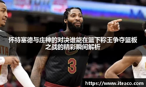 怀特塞德与庄神的对决谁能在篮下称王争夺篮板之战的精彩瞬间解析